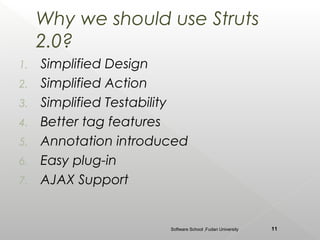 Why we should use Struts
     2.0?
1.   Simplified Design
2.   Simplified Action
3.   Simplified Testability
4.   Better tag features
5.   Annotation introduced
6.   Easy plug-in
7.   AJAX Support


                        Software School ,Fudan University   11
 
