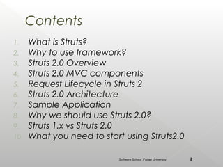 Contents
1.    What is Struts?
2.    Why to use framework?
3.    Struts 2.0 Overview
4.    Struts 2.0 MVC components
5.    Request Lifecycle in Struts 2
6.    Struts 2.0 Architecture
7.    Sample Application
8.    Why we should use Struts 2.0?
9.    Struts 1.x vs Struts 2.0
10.   What you need to start using Struts2.0

                            Software School ,Fudan University   2
 