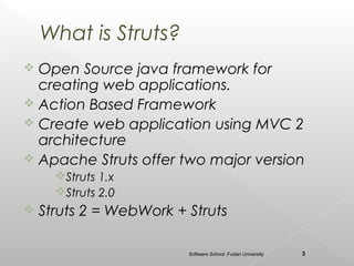 What is Struts?
 Open Source java framework for
  creating web applications.
 Action Based Framework
 Create web application using MVC 2
  architecture
 Apache Struts offer two major version
      Struts 1.x
      Struts 2.0
   Struts 2 = WebWork + Struts

                         Software School ,Fudan University   3
 
