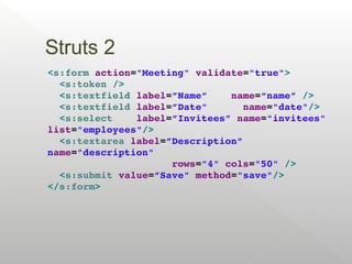 Struts 2
<s:form action="Meeting" validate="true">
  <s:token />
  <s:textfield label=”Name”    name=“name” />
  <s:textfield label=”Date"      name="date"/>
  <s:select    label=”Invitees” name="invitees" 
list="employees"/>
  <s:textarea label=”Description” 
name="description" 
                     rows="4" cols="50" />
  <s:submit value=”Save" method="save"/>
</s:form>
 