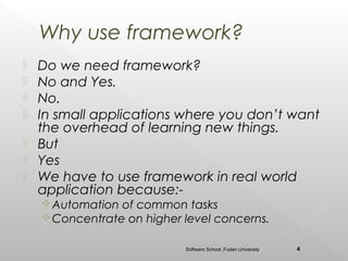 Why use framework?
   Do we need framework?
   No and Yes.
   No.
   In small applications where you don’t want
    the overhead of learning new things.
   But
   Yes
   We have to use framework in real world
    application because:-
     Automation of common tasks
     Concentrate on higher level concerns.

                            Software School ,Fudan University   4
 