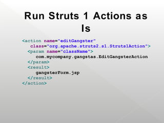 Run Struts 1 Actions as
           Is
<action name="editGangster"
   class="org.apache.struts2.s1.Struts1Action">
  <param name="className">
     com.mycompany.gangstas.EditGangsterAction
  </param>
  <result>
     gangsterForm.jsp
  </result>
</action>
 