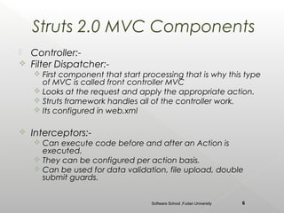 Struts 2.0 MVC Components
   Controller:-
   Filter Dispatcher:-
     First component that start processing that is why this type
      of MVC is called front controller MVC
     Looks at the request and apply the appropriate action.
     Struts framework handles all of the controller work.
     Its configured in web.xml

   Interceptors:-
     Can execute code before and after an Action is
      executed.
     They can be configured per action basis.
     Can be used for data validation, file upload, double
      submit guards.


                                   Software School ,Fudan University   6
 