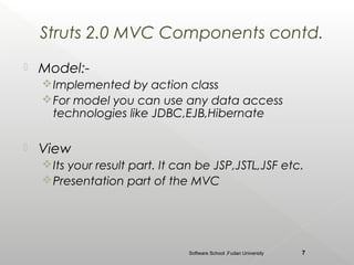 Struts 2.0 MVC Components contd.
   Model:-
     Implemented by action class
     For model you can use any data access
      technologies like JDBC,EJB,Hibernate

   View
     Its your result part. It can be JSP,JSTL,JSF etc.
     Presentation part of the MVC




                                Software School ,Fudan University   7
 