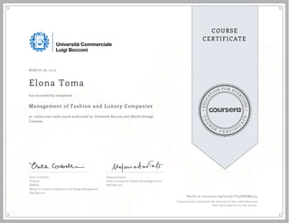 EDUCA
T
ION FOR EVE
R
YONE
CO
U
R
S
E
C E R T I F
I
C
A
TE
COURSE
CERTIFICATE
MARCH 06, 2016
Elona Toma
Management of Fashion and Luxury Companies
an online non-credit course authorized by Università Bocconi and offered through
Coursera
has successfully completed
Erica Corbellini
Director
MAFED
Master in Fashion, Experience and Design Management
SDA Bocconi
Stefania Saviolo
Head of Luxury & Fashion Knowledge Center
SDA Bocconi
Verify at coursera.org/verify/Y735PSZML374
Coursera has confirmed the identity of this individual and
their participation in the course.
 