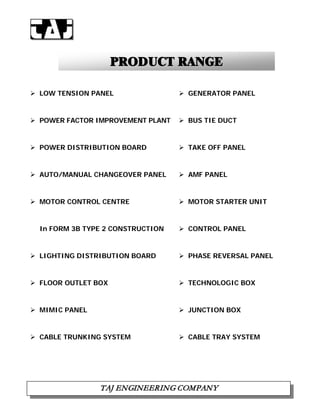 PPRROODDUUCCTT RRAANNGGEE
 LOW TENSION PANEL  GENERATOR PANEL
 POWER FACTOR IMPROVEMENT PLANT  BUS TIE DUCT
 POWER DISTRIBUTION BOARD  TAKE OFF PANEL
 AUTO/MANUAL CHANGEOVER PANEL  AMF PANEL
 MOTOR CONTROL CENTRE  MOTOR STARTER UNIT
In FORM 3B TYPE 2 CONSTRUCTION  CONTROL PANEL
 LIGHTING DISTRIBUTION BOARD  PHASE REVERSAL PANEL
 FLOOR OUTLET BOX  TECHNOLOGIC BOX
 MIMIC PANEL
 CABLE TRUNKING SYSTEM
 JUNCTION BOX
 CABLE TRAY SYSTEM
TTAAJJ EENNGGIINNEEEERRIINNGG CCOOMMPPAANNYY

 