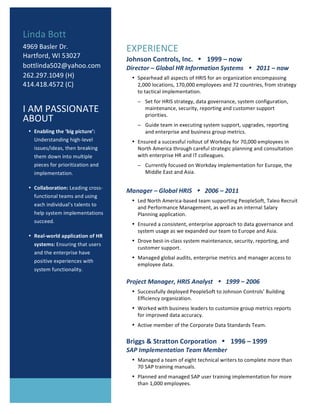 1
EXPERIENCE	
Johnson	Controls,	Inc.			!			1999	–	now	
Director	–	Global	HR	Information	Systems			!			2011	–	now	
• Spearhead	all	aspects	of	HRIS	for	an	organization	encompassing	
2,000	locations,	170,000	employees	and	72	countries,	from	strategy	
to	tactical	implementation.		
− Set	for	HRIS	strategy,	data	governance,	system	configuration,	
maintenance,	security,	reporting	and	customer	support	
priorities.			
− Guide	team	in	executing	system	support,	upgrades,	reporting	
and	enterprise	and	business	group	metrics.	
• Ensured	a	successful	rollout	of	Workday	for	70,000	employees	in	
North	America	through	careful	strategic	planning	and	consultation	
with	enterprise	HR	and	IT	colleagues.		
− Currently	focused	on	Workday	implementation	for	Europe,	the	
Middle	East	and	Asia.		
	
Manager	–	Global	HRIS			!			2006	–	2011	
• Led	North	America-based	team	supporting	PeopleSoft,	Taleo	Recruit	
and	Performance	Management,	as	well	as	an	internal	Salary	
Planning	application.		
• Ensured	a	consistent,	enterprise	approach	to	data	governance	and	
system	usage	as	we	expanded	our	team	to	Europe	and	Asia.		
• Drove	best-in-class	system	maintenance,	security,	reporting,	and	
customer	support.		
• Managed	global	audits,	enterprise	metrics	and	manager	access	to	
employee	data.	
	
Project	Manager,	HRIS	Analyst			!			1999	–	2006	
• Successfully	deployed	PeopleSoft	to	Johnson	Controls’	Building	
Efficiency	organization.	
• Worked	with	business	leaders	to	customize	group	metrics	reports	
for	improved	data	accuracy.		
• Active	member	of	the	Corporate	Data	Standards	Team.		
	
Briggs	&	Stratton	Corporation			!			1996	–	1999	
SAP	Implementation	Team	Member	
• Managed	a	team	of	eight	technical	writers	to	complete	more	than	
70	SAP	training	manuals.	
• Planned	and	managed	SAP	user	training	implementation	for	more	
than	1,000	employees.		
Linda	Bott	
4969	Basler	Dr.	
Hartford,	WI	53027	
bottlinda502@yahoo.com		
262.297.1049	(H)		
414.418.4572	(C)	
	
I	AM	PASSIONATE	
ABOUT	
• Enabling	the	‘big	picture’:	
Understanding	high-level	
issues/ideas,	then	breaking	
them	down	into	multiple	
pieces	for	prioritization	and	
implementation.			
• Collaboration:	Leading	cross-
functional	teams	and	using	
each	individual’s	talents	to	
help	system	implementations	
succeed.			
• Real-world	application	of	HR	
systems:	Ensuring	that	users	
and	the	enterprise	have	
positive	experiences	with	
system	functionality.			
	
 