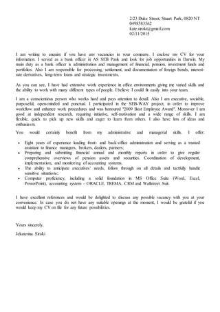 2/23 Duke Street, Stuart Park, 0820 NT
0498583562
kate.siroki@gmail.com
02/11/2015
I am writing to enquire if you have any vacancies in your company. I enclose my CV for your
information. I served as a bank officer in AS SEB Pank and look for job opportunities in Darwin. My
main duty as a bank officer is administration and management of financial, pension, investment funds and
portfolios. Also I am responsible for processing, settlement, and documentation of foreign bonds, interest-
rate derivatives, long-term loans and strategic investments.
As you can see, I have had extensive work experience in office environments giving me varied skills and
the ability to work with many different types of people. I believe I could fit easily into your team.
I am a conscientious person who works hard and pays attention to detail. Also I am executive, sociable,
purposeful, open-minded and punctual. I participated in the SEB-WAY project, in order to improve
workflow and enhance work procedures and was honoured "2009 Best Employee Award". Moreover I am
good at independent research, requiring initiative, self-motivation and a wide range of skills. I am
flexible, quick to pick up new skills and eager to learn from others. I also have lots of ideas and
enthusiasm.
You would certainly benefit from my administrative and managerial skills. I offer:
 Eight years of experience leading front- and back-office administration and serving as a trusted
assistant to finance managers, brokers, dealers, partners;
 Preparing and submitting financial annual and monthly reports in order to give regular
comprehensive overviews of pension assets and securities. Coordination of development,
implementation, and monitoring of accounting systems.
 The ability to anticipate executives’ needs, follow through on all details and tactfully handle
sensitive situations;
 Computer proficiency, including a solid foundation in MS Office Suite (Word, Excel,
PowerPoint), accounting system – ORACLE, TREMA, CRM and Wallstreet Suit.
I have excellent references and would be delighted to discuss any possible vacancy with you at your
convenience. In case you do not have any suitable openings at the moment, I would be grateful if you
would keep my CV on file for any future possibilities.
Yours sincerely,
Jekaterina Siroki
 