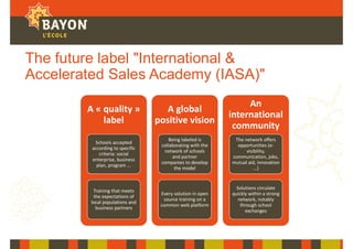 The future label "International &
Accelerated Sales Academy (IASA)"
A « quality »
label
Schools accepted
according to specific
criteria: social
enterprise, business
plan, program ...
Training that meets
the expectations of
local populations and
business partners
A global
positive vision
Being labeled is
collaborating with the
network of schools
and partner
companies to develop
the model
Every solution in open
source training on a
common web platform
An
international
community
The network offers
opportunities (e-
visibility,
communication, jobs,
mutual aid, innovation
...)
Solutions circulate
quickly within a strong
network, notably
through school
exchanges
 