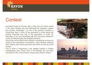 Context
Cambodia heals its wounds after a long civil war which ended
in the early nineties and has destroyed the education system
and schools. Nowadays, it is one of the poorest countries in
South-East Asia: a third of the population is living below the
poverty threshold and half of the population is under 25.
Education is not very developed with few resources, leading to
a lack of infrastructures and qualified teachers.
Since they cannot afford their children’s scholarship and are not
aware of the importance of education, many families withdraw
their children from school and even send them to work for some
of them.
This is what is happening in the villages located in Angkor
archeological park, where most of the families are very poor
and there is only a few schools, among which Bayon School.
 