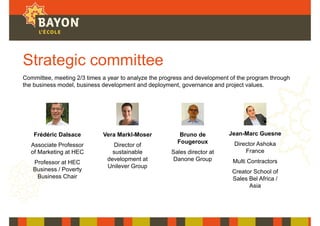 Strategic committee
Frédéric Dalsace
Associate Professor
of Marketing at HEC
Professor at HEC
Business / Poverty
Business Chair
Vera Markl-Moser
Director of
sustainable
development at
Unilever Group
Bruno de
Fougeroux
Sales director at
Danone Group
Committee, meeting 2/3 times a year to analyze the progress and development of the program through
the business model, business development and deployment, governance and project values.
Jean-Marc Guesne
Director Ashoka
France
Multi Contractors
Creator School of
Sales Bel Africa /
Asia
 