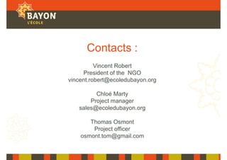 Contacts :
Vincent Robert
President of the NGO
vincent.robert@ecoledubayon.org
Chloé Marty
Project manager
sales@ecoledubayon.org
Thomas Osmont
Project officer
osmont.tom@gmail.com
 