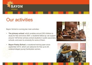 Our activities
Bayon School is running two main activities:
• The primary school, which enables around 250 children to
study for free and since 2007, a students follow-up: we support
around 130 former primary school students in public secondary
schools, and even to university for some of them.
• Bayon Pastry School, a vocational training open since
september 2014, which can welcome for free up to 20
underprivileged young Cambodian women.
 