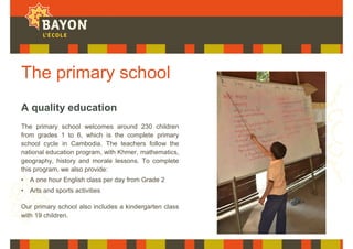 The primary school
A quality education
The primary school welcomes around 230 children
from grades 1 to 6, which is the complete primary
school cycle in Cambodia. The teachers follow the
national education program, with Khmer, mathematics,
geography, history and morale lessons. To complete
this program, we also provide:
• A one hour English class per day from Grade 2
• Arts and sports activities
Our primary school also includes a kindergarten class
with 19 children.
 