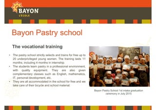 Bayon Pastry school
• The pastry school strictly selects and trains for free up to
20 underprivileged young women. The training lasts 11
months, including 4 months in internship.
• The students learn pastry in a professional environment,
with quality equipment. They are also given
complementary classes such as English, mathematics,
IT, personal development, etc.
• They are all accommodated in the school for free and we
take care of their bicycle and school material.
The vocational training
Bayon Pastry School 1st intake graduation
ceremony in July 2015
 
