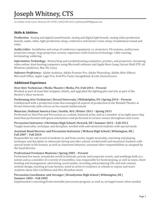 Joseph Whitney, CTS
22 Cobble Creek Curve, Newark, DE 19702 | (302)740-6263 | jwhitney2009@gmail.com
Page 1
Skills & Abilities
Production: Analog and digital sound boards; analog and digital light boards; analog video production
boards; audio, video, light production setup; conference and lecture room setup; troubleshoot sound and
video
Audio/video: Installation and setup of conference equipment; i.e. projectors, PA systems, multiscreen
projection setups, large projection screens, experience with Crestron technology; cable running,
terminating, soldering
Information Technology: Networking and troubleshooting computers, printers, and projectors; streaming
video online; dual-booting computers using Microsoft software and Apple Boot-Camp; Secure Shell FTP; all
Windows platforms; Mac OS; Linux
Software Proficiency: Adobe Audition; Adobe Premier Pro; Adobe Photoshop; Adobe After Effects;
Microsoft Office; Apple Logic Pro; Avid Pro Tools; GarageBand; Q-Lab; Desire2Learn
Additional Experience
Over-hire Technician | Media Theatre | Media, PA | Fall 2014 – Present
Worked as part of team that stripped, rebuilt, and upgraded the lighting plot and sets as part of the
theatre’s show turnover
Performing Arts Technician | Drexel University | Philadelphia, PA | Spring 2014 – Present
Collaborated with a production team that managed all aspects of production in the Mandell Theater at
Drexel University with a focus on live sound reinforcement
Musician | Holland America Line | Seattle, WA | Winter 2011 – Spring 2013
Performed on Steel Pan and Percussion as a soloist, featured artist, and as a member of an eight-piece ship
band that performed with guest entertainers and performed in various venues throughout each cruise
Percussion Instructor | Christiana High School | Newark, DE | Summer 2012 – Fall 2012
Taught musicality, technique and discipline; worked with and mentored students with special needs
Assistant Band Director and Percussion Instructor | McKean High School | Wilmington, DE |
Fall 2007 – Fall 2010
Responsible for safe travel of students to and from events; taught musicality, marching and playing
technique and discipline in rehearsals during and after school; worked with and mentored students with
special needs in life lessons, as well as classroom behavior; assumed other responsibilities as assigned by
the band director
Professional Freelance Musician | Spring 2005 – Present
Performed live music around the world in festivals, private and corporate events, and weddings both as a
soloist and as a member of a variety of ensembles; was responsible for book keeping, as well as taxes, client
booking and management, advertising, social media, recording and producing CDs and web content,
website design, teaching private lessons; acted as artist in residence at schools to expose and teach
students about Afro-Caribbean and Afro-Brazilian music
Percussion Coordinator and Arranger | Brandywine High School | Wilmington, DE |
Summer 2004 – Fall 2005
Implemented a marching/front ensemble percussion program, as well as, arranged music when needed
 
