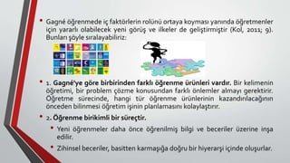 • Gagné öğrenmede iç faktörlerin rolünü ortaya koyması yanında öğretmenler
için yararlı olabilecek yeni görüş ve ilkeler de geliştirmiştir (Kol, 2011; 9).
Bunları şöyle sıralayabiliriz:
• 1. Gagné'ye göre birbirinden farklı öğrenme ürünleri vardır. Bir kelimenin
öğretimi, bir problem çözme konusundan farklı önlemler almayı gerektirir.
Öğretme sürecinde, hangi tür öğrenme ürünlerinin kazandırılacağının
önceden bilinmesi öğretim işinin planlamasını kolaylaştırır.
• 2. Öğrenme birikimli bir süreçtir.
• Yeni öğrenmeler daha önce öğrenilmiş bilgi ve beceriler üzerine inşa
edilir.
• Zihinsel beceriler, basitten karmaşığa doğru bir hiyerarşi içinde oluşurlar.
 
