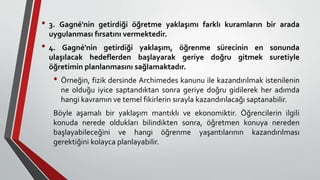 • 3. Gagné'nin getirdiği öğretme yaklaşımı farklı kuramların bir arada
uygulanması fırsatını vermektedir.
• 4. Gagné'nin getirdiği yaklaşım, öğrenme sürecinin en sonunda
ulaşılacak hedeflerden başlayarak geriye doğru gitmek suretiyle
öğretimin planlanmasını sağlamaktadır.
• Örneğin, fizik dersinde Archimedes kanunu ile kazandırılmak istenilenin
ne olduğu iyice saptandıktan sonra geriye doğru gidilerek her adımda
hangi kavramın ve temel fikirlerin sırayla kazandırılacağı saptanabilir.
Böyle aşamalı bir yaklaşım mantıklı ve ekonomiktir. Öğrencilerin ilgili
konuda nerede oldukları bilindikten sonra, öğretmen konuya nereden
başlayabileceğini ve hangi öğrenme yaşantılarının kazandırılması
gerektiğini kolayca planlayabilir.
 
