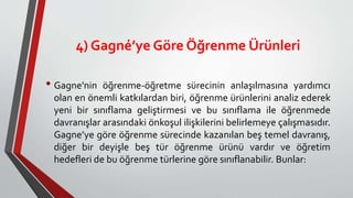 4) Gagné’ye Göre Öğrenme Ürünleri
• Gagne'nin öğrenme-öğretme sürecinin anlaşılmasına yardımcı
olan en önemli katkılardan biri, öğrenme ürünlerini analiz ederek
yeni bir sınıflama geliştirmesi ve bu sınıflama ile öğrenmede
davranışlar arasındaki önkoşul ilişkilerini belirlemeye çalışmasıdır.
Gagne’ye göre öğrenme sürecinde kazanılan beş temel davranış,
diğer bir deyişle beş tür öğrenme ürünü vardır ve öğretim
hedefleri de bu öğrenme türlerine göre sınıflanabilir. Bunlar:
 