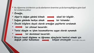 • Bu öğrenme ürünlerinin ya da alanlarının önemine ya da karmaşıklığına göre özel
bir sıralama yoktur
• Örneğin,
• Alper’in doğum gününü bilmek sözel bir bilgidir.
• Doğum gününde hediye almak bir tutumdur.
• Önceki bilgilere dayalı olarak armağan çeşitlerini sıralamak
• bir zihinsel beceridir.
• Tenisi düzgün ve işlem basamaklarına uygun olarak oynamak
• bir devinimsel beceridir.
• Bireyin kendi düşünme ve öğrenme süreçlerini kontrol etmek için
değişik yollar kullanması bilişsel stratejidir (Senemoğlu, 2013; 411).
 