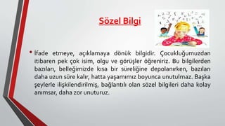 Sözel Bilgi
• İfade etmeye, açıklamaya dönük bilgidir. Çocukluğumuzdan
itibaren pek çok isim, olgu ve görüşler öğreniriz. Bu bilgilerden
bazıları, belleğimizde kısa bir süreliğine depolanırken, bazıları
daha uzun süre kalır, hatta yaşamımız boyunca unutulmaz. Başka
şeylerle ilişkilendirilmiş, bağlantılı olan sözel bilgileri daha kolay
anımsar, daha zor unuturuz.
 