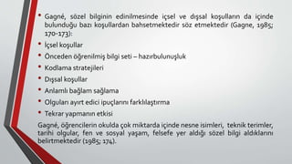 • Gagné, sözel bilginin edinilmesinde içsel ve dışsal koşulların da içinde
bulunduğu bazı koşullardan bahsetmektedir söz etmektedir (Gagne, 1985;
170-173):
• İçsel koşullar
• Önceden öğrenilmiş bilgi seti – hazırbulunuşluk
• Kodlama stratejileri
• Dışsal koşullar
• Anlamlı bağlam sağlama
• Olguları ayırt edici ipuçlarını farklılaştırma
• Tekrar yapmanın etkisi
Gagné, öğrencilerin okulda çok miktarda içinde nesne isimleri, teknik terimler,
tarihi olgular, fen ve sosyal yaşam, felsefe yer aldığı sözel bilgi aldıklarını
belirtmektedir (1985; 174).
 