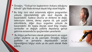 • Örneğin, “Türkiye’nin başkentinin Ankara olduğunu
bilmek” gibi ifade etmeye dayalı bilgi sözel bilgidir.
• Bu bilgi türü okul ortamında eğitim programları
yoluyla öğrenilebildiği gibi okul dışında da
kazanılabilir. Sadece okuma ve dinleme ile değil,
televizyon izleme, deney yapma vb. çok çeşitli
etkinliklerle, diğer duyu organları yoluyla da
kazanılabilir. Bir başka deyişle sözel bilgi imajlar,
semboller ve değişik yollarla depolanıp geriye
getirme esnasında bu ipuçlarından yararlanılır.
• Bu bilgiyi performans olarak göstermenin en uygun
yolları söyleme ya da yazmadır. Örneğin, bilgiyi
grafikler ve şemalarla depolayabilir ancak
öğrendiğimiz bilgiyi sözle ya da yazılı olarak ifade
ederiz.
 