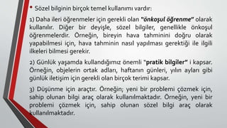 • Sözel bilginin birçok temel kullanımı vardır:
1) Daha ileri öğrenmeler için gerekli olan “önkoşul öğrenme” olarak
kullanılır. Diğer bir deyişle, sözel bilgiler, genellikle önkoşul
öğrenmelerdir. Örneğin, bireyin hava tahminini doğru olarak
yapabilmesi için, hava tahminin nasıl yapılması gerektiği ile ilgili
ilkeleri bilmesi gerekir.
2) Günlük yaşamda kullandığımız önemli “pratik bilgiler” i kapsar.
Örneğin, objelerin ortak adları, haftanın günleri, yılın ayları gibi
günlük iletişim için gerekli olan birçok terimi kapsar.
3) Düşünme için araçtır. Örneğin; yeni bir problemi çözmek için,
sahip olunan bilgi araç olarak kullanılmaktadır. Örneğin, yeni bir
problemi çözmek için, sahip olunan sözel bilgi araç olarak
kullanılmaktadır.
 