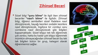 Zihinsel Beceri
• Sözel bilgi “şunu bilme” ile ilgili iken zihinsel
beceriler “nasıl’ı bilme” ile ilgilidir. Zihinsel
bilgi, öğrenci sembolleri sözel ifadelere nasıl
dönüştürecek, bayağı kesirleri ondalık kesirlere
nasıl dönüştürecek, İngilizce bir cümleyi soru
cümlesine nasıl dönüştürecek gibi bilgileri
kapsamaktadır. Sözel bilgiyi tek tek öğrenmek
çok zordur, hatta bu kadar çok bilgiyi öğrenmek
mümkün olmayacağından zihinsel beceri bu tek
tek bilgileri bütün bir grup, kategori olarak
öğrenmemizi sağlar.
 