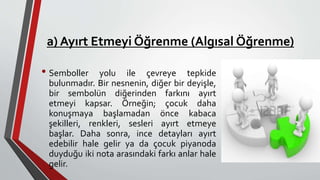 a) Ayırt Etmeyi Öğrenme (Algısal Öğrenme)
• Semboller yolu ile çevreye tepkide
bulunmadır. Bir nesnenin, diğer bir deyişle,
bir sembolün diğerinden farkını ayırt
etmeyi kapsar. Örneğin; çocuk daha
konuşmaya başlamadan önce kabaca
şekilleri, renkleri, sesleri ayırt etmeye
başlar. Daha sonra, ince detayları ayırt
edebilir hale gelir ya da çocuk piyanoda
duyduğu iki nota arasındaki farkı anlar hale
gelir.
 