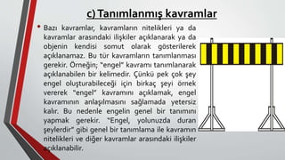 c)Tanımlanmış kavramlar
• Bazı kavramlar, kavramların nitelikleri ya da
kavramlar arasındaki ilişkiler açıklanarak ya da
objenin kendisi somut olarak gösterilerek
açıklanamaz. Bu tür kavramların tanımlanması
gerekir. Örneğin; “engel” kavramı tanımlanarak
açıklanabilen bir kelimedir. Çünkü pek çok şey
engel oluşturabileceği için birkaç şeyi örnek
vererek “engel” kavramını açıklamak, engel
kavramının anlaşılmasını sağlamada yetersiz
kalır. Bu nedenle engelin genel bir tanımını
yapmak gerekir. “Engel, yolunuzda duran
şeylerdir” gibi genel bir tanımlama ile kavramın
nitelikleri ve diğer kavramlar arasındaki ilişkiler
açıklanabilir.
 