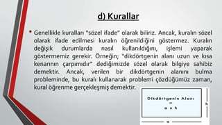 d) Kurallar
• Genellikle kuralları “sözel ifade” olarak biliriz. Ancak, kuralın sözel
olarak ifade edilmesi kuralın öğrenildiğini göstermez. Kuralın
değişik durumlarda nasıl kullanıldığını, işlemi yaparak
göstermemiz gerekir. Örneğin; “dikdörtgenin alanı uzun ve kısa
kenarının çarpımıdır” dediğimizde sözel olarak bilgiye sahibiz
demektir. Ancak, verilen bir dikdörtgenin alanını bulma
probleminde, bu kuralı kullanarak problemi çözdüğümüz zaman,
kural öğrenme gerçekleşmiş demektir.
 
