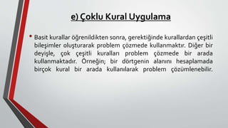 e) Çoklu Kural Uygulama
• Basit kurallar öğrenildikten sonra, gerektiğinde kurallardan çeşitli
bileşimler oluşturarak problem çözmede kullanmaktır. Diğer bir
deyişle, çok çeşitli kuralları problem çözmede bir arada
kullanmaktadır. Örneğin; bir dörtgenin alanını hesaplamada
birçok kural bir arada kullanılarak problem çözümlenebilir.
 