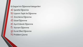 6) Gagne’nin Öğrenme Kategorileri
a) İşaretle Öğrenme
b) Uyarım-Tepki ile Öğrenme
c) Zincirleme Öğrenme
d) Sözel Öğrenme
e) Ayırt Ederek Öğrenme
f) Kavram Öğrenme
g) Kural (İlke) Öğrenme
h) Problem Çözme
 