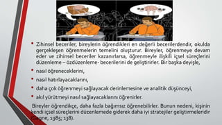 • Zihinsel beceriler, bireylerin öğrendikleri en değerli becerilerdendir, okulda
gerçekleşen öğrenmelerin temelini oluşturur. Bireyler, öğrenmeye devam
eder ve zihinsel beceriler kazanırlarsa, öğrenmeyle ilişkili içsel süreçlerini
düzenleme – özdüzenleme- becerilerini de geliştirirler. Bir başka deyişle,
• nasıl öğreneceklerini,
• nasıl hatırlayacaklarını,
• daha çok öğrenmeyi sağlayacak derinlemesine ve analitik düşünceyi,
• akıl yürütmeyi nasıl sağlayacaklarını öğrenirler.
Bireyler öğrendikçe, daha fazla bağımsız öğrenebilirler. Bunun nedeni, kişinin
kendi içsel süreçlerini düzenlemede giderek daha iyi stratejiler geliştirmeleridir
(Gagne, 1985; 138).
 