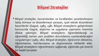Bilişsel Stratejiler
• Bilişsel stratejiler, kavramlardan ve kurallardan yararlanılmasını
takip etmeye ve düzenlemeye yarayan, içsel olarak düzenlenen
becerilerdir (Gagné, 1985; 138). Bilişsel stratejilerin geliştirilmesi
konusunda Gagné, alıştırma ve uygulama yapmanın önemine
dikkat çekmiştir. Bilişsel stratejilerin öğrenilebileceği ve
öğrenildiği zaman yeni problem durumlarına uyarlanabileceğini
vurgulamıştır (1985; 180). Bilişsel stratejiler, öğrencinin dikkatine,
öğrenmesine, hatırlamasına ve düşünmesine rehberlik eder.
Bilişsel stratejilerin öğrenilmesini sağlamak, eğitimde çok önemli
bir hedef olmalıdır.
 