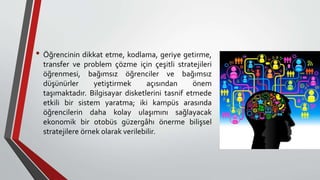 • Öğrencinin dikkat etme, kodlama, geriye getirme,
transfer ve problem çözme için çeşitli stratejileri
öğrenmesi, bağımsız öğrenciler ve bağımsız
düşünürler yetiştirmek açısından önem
taşımaktadır. Bilgisayar disketlerini tasnif etmede
etkili bir sistem yaratma; iki kampüs arasında
öğrencilerin daha kolay ulaşımını sağlayacak
ekonomik bir otobüs güzergâhı önerme bilişsel
stratejilere örnek olarak verilebilir.
 