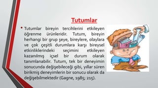 Tutumlar
• Tutumlar bireyin tercihlerini etkileyen
öğrenme ürünleridir. Tutum, bireyin
herhangi bir grup şeye, bireylere, olaylara
ve çok çeşitli durumlara karşı bireysel
etkinliklerindeki seçimini etkileyen
kazanılmış içsel bir durum olarak
tanımlanabilir. Tutum, tek bir deneyimin
sonucunda değişebileceği gibi, yıllar süren
birikmiş deneyimlerin bir sonucu olarak da
değişebilmektedir (Gagne, 1985; 215).
 