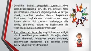 • Genellikle birinci düzeydeki tutumlar diye
adlandırabileceğimiz din, dil, ırk, cinsiyet farkı
gözetmeksizin insanlara karşı hoşgörülü ve saygılı
olmak; insanlara yardım etmek; başkalarını
düşünmek; başkalarının hissettiklerine karşı
duyarlı olmak gibi tutumlar başlangıçta aile
içinde, okulöncesi eğitim ve ilköğretimin ilk
yıllarında çocuklara kazandırılmaktadır.
• İkinci düzeydeki tutumlar, çeşitli durumlarla ilgili
olumlu tercihleri yansıtmaktadır. Örneğin; klasik
müzik dinlemek, bilgisayar oyunu oynamak,
öğrenmekten hoşlanmak gibi eğilimler ikinci
düzey tutumları yansıtmaktadır.
 
