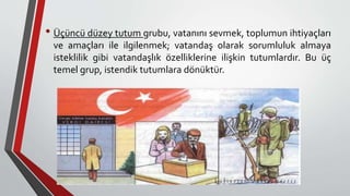 • Üçüncü düzey tutum grubu, vatanını sevmek, toplumun ihtiyaçları
ve amaçları ile ilgilenmek; vatandaş olarak sorumluluk almaya
isteklilik gibi vatandaşlık özelliklerine ilişkin tutumlardır. Bu üç
temel grup, istendik tutumlara dönüktür.
 