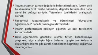 • Tutumlar zaman zaman değerlerle birleştirilmektedir. Tutum belli
bir durumda özel tercihe dönükken, değerler tutumlardan daha
genel bir doğaya sahiptir. Tutumların özelliklerini sıralayacak
olursak;
• hissetmeyi kapsamaktadır ve öğrenilmesi “duyguların
öğretiminden” daha fazlasını gerektirmektedir.
• insanın performansını etkileyen eğilimini ve özel tercihlerini
kapsamaktadır.
• Okul öğrenmeleri genellikle olumlu tutum kazandırmaya
çalışırken, sigara alışkanlığını önleme, uyuşturucu kullanma
alışkanlığını önleme gibi zararlı nesnelerden kaçınmayı sağlamayı
da amaç edinir.
 