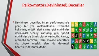 Psiko-motor (Devinimsel) Beceriler
• Devinimsel beceriler, insan performansında
geniş bir yer kaplamaktadır. Otomobil
kullanma, müzik aleti çalma gibi etkinlikler
devinimsel beceriyi kapsadığı gibi, sportif
etkinlikler de örnek olarak verilebilir. Ayrıca,
otomobil tamircisi, terzi, makine operatörü
vb. birçok meslek alanı da devimsel
becerilere dayanmaktadır.
 