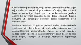 • Okullardaki öğrenmelerde, çoğu zaman devimsel beceriler, diğer
öğrenmeler için temel oluşturmaktadır. Örneğin; ilkokula yeni
başlayan çocuk için düzgün yazı yazma kazanılması gereken
önemli bir devimsel beceridir. Sesleri doğru çıkararak düzgün
konuşma vb. davranışlar devimsel beceri kapsamına giren
davranışlardır.
• Devimsel becerilerin düzgün bir şekilde istenilen nitelik ve sürede
yapılması için becerilerin sık aralıklarla tekrarlanması ve
otomatikleşmesi gerekmektedir. Ayrıca, devimsel beceriler,
sadece kasları koordineli olarak kullanmayı değil, beceri ile ilgili
sözel bilgiyi, stratejiyi ve beceriyi yapmaktan hoşlanmayı
gerektirir.
 