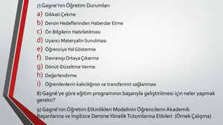7) Gagne’nin Öğretim Durumları
a) Dikkati Çekme
b) Dersin Hedeflerinden Haberdar Etme
c) Ön Bilgilerin Hatırlatılması
d) Uyarıcı Materyalin Sunulması
e) ÖğrenciyeYol Gösterme
f) Davranışı Ortaya Çıkarma
g) Dönüt-DüzeltmeVerme
h) Değerlendirme
i) Öğrenilenlerin kalıcılığının ve transferinin sağlanması
8) Gagné’ye göre eğitim programının başarıyla geliştirilmesi için neler yapmak
gerekir?
9) Gagné’nin Öğretim Etkinlikleri Modelinin Öğrencilerin Akademik
Başarılarına ve İngilizce DersineYönelikTutumlarına Etkileri (Örnek Çalışma)
 