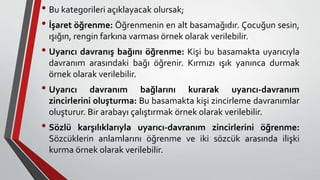 • Bu kategorileri açıklayacak olursak;
• İşaret öğrenme: Öğrenmenin en alt basamağıdır. Çocuğun sesin,
ışığın, rengin farkına varması örnek olarak verilebilir.
• Uyarıcı davranış bağını öğrenme: Kişi bu basamakta uyarıcıyla
davranım arasındaki bağı öğrenir. Kırmızı ışık yanınca durmak
örnek olarak verilebilir.
• Uyarıcı davranım bağlarını kurarak uyarıcı-davranım
zincirlerini oluşturma: Bu basamakta kişi zincirleme davranımlar
oluşturur. Bir arabayı çalıştırmak örnek olarak verilebilir.
• Sözlü karşılıklarıyla uyarıcı-davranım zincirlerini öğrenme:
Sözcüklerin anlamlarını öğrenme ve iki sözcük arasında ilişki
kurma örnek olarak verilebilir.
 