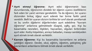 • Ayırt etmeyi öğrenme: Ayırt edici öğrenmenin bazı
durumlarında, öğrencinin dizideki bir öğenin uyarıcı özelliklerini
fark eden bir yanıt vermesi gerekebilir. Ya da öğrenci, bir uyarıcı
dizisinden birkaç öğeyi ayırt ederek her birine farklı yanıt
verebilir. Belli bir uyaran dizisini birlikte bir sınıf olarak yanıtlamak
ve bu sınıfın öğelerini diğerlerinden ayırt edebilme “kavram
öğrenme” anlamına gelmektedir (Gagné, 1985; 90). Kişi bu
basamakta nesneleri, ilişkileri, hayvanları, olguları birbirinden
ayırt eder. Kediyi köpekten, anneyi babadan, masayı sandalyeden
ayırt etmek örnek olarak verilebilir.
• Kavram öğrenme: Kişi bu basamakta kavramların ne anlama
geldiğini öğrenir. Devlet, okul, eğitim, öğretim, pekiştireç gibi
kavramların anlamlarını bilmek örnek olarak verilebilir.
 