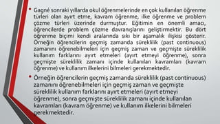 • Gagné sonraki yıllarda okul öğrenmelerinde en çok kullanılan öğrenme
türleri olan ayırt etme, kavram öğrenme, ilke öğrenme ve problem
çözme türleri üzerinde durmuştur. Eğitimin en önemli amacı,
öğrencilerde problem çözme davranışlarını geliştirmektir. Bu dört
öğrenme biçimi kendi aralarında sıkı bir aşamalık ilişkisi gösterir.
Örneğin öğrencilerin geçmiş zamanda süreklilik (past continuous)
zamanını öğrenebilmeleri için geçmiş zaman ve geçmişte süreklilik
kullanım farklarını ayırt etmeleri (ayırt etmeyi öğrenme), sonra
geçmişte süreklilik zamanı içinde kullanılan kavramları (kavram
öğrenme) ve kullanım ilkelerini bilmeleri gerekmektedir.
• Örneğin öğrencilerin geçmiş zamanda süreklilik (past continuous)
zamanını öğrenebilmeleri için geçmiş zaman ve geçmişte
süreklilik kullanım farklarını ayırt etmeleri (ayırt etmeyi
öğrenme), sonra geçmişte süreklilik zamanı içinde kullanılan
kavramları (kavram öğrenme) ve kullanım ilkelerini bilmeleri
gerekmektedir.
 