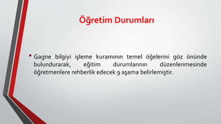 Öğretim Durumları
• Gagne bilgiyi işleme kuramının temel öğelerini göz önünde
bulundurarak, eğitim durumlarının düzenlenmesinde
öğretmenlere rehberlik edecek 9 aşama belirlemiştir.
 