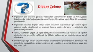 Dikkat Çekme
• Öğrencinin tüm dikkatini çekecek materyaller tasarlanmalıdır (Erden ve Akman,2006).
Öğretmen bu hedef doğrultusunda görsel (resim, film vb) ve sözel (fıkra vb) unsurlardan
yararlanabilir.
• Öğrenciler hakkında bilgiler edinip onların dikkatinin dağılmaması için onların ilgisini
çekecek sorular yöneltilmeli ve onlarında konuya ortak edip soru ve görüşlerini dile
getirmesi sağlanmalıdır.
• Ayrıca, öğrencilere yaşam ve kişisel deneyimlerle ilişkili kurmak ve yapılan iş ve öğretim
yöntemlerinde seçenekler sağlamak da dikkatin sağlanması ve sürdürülmesinde yararlı
olmaktadır.
• Dikkatin yaşla ilgili olduğu unutulmamalıdır. Öğrencilerin yaşları ilerledikçe daha uzun süre
dikkatlerini toplayabilirler, ancak bu süre de 15-20 dakikayı geçemez (Jensen, 1999, akt.
Baş, 2012; 436).
 