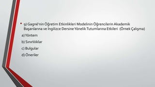 • 9) Gagné’nin Öğretim Etkinlikleri Modelinin Öğrencilerin Akademik
Başarılarına ve İngilizce DersineYönelikTutumlarına Etkileri (Örnek Çalışma)
a)Yöntem
b) Sınırlılıklar
c) Bulgular
d) Öneriler
 